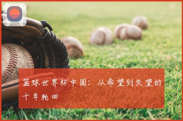 篮球世界杯中国:从希望到失望的十年轮回