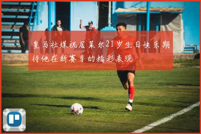 皇马社媒祝居莱尔21岁生日快乐期待他在新赛季的精彩表现