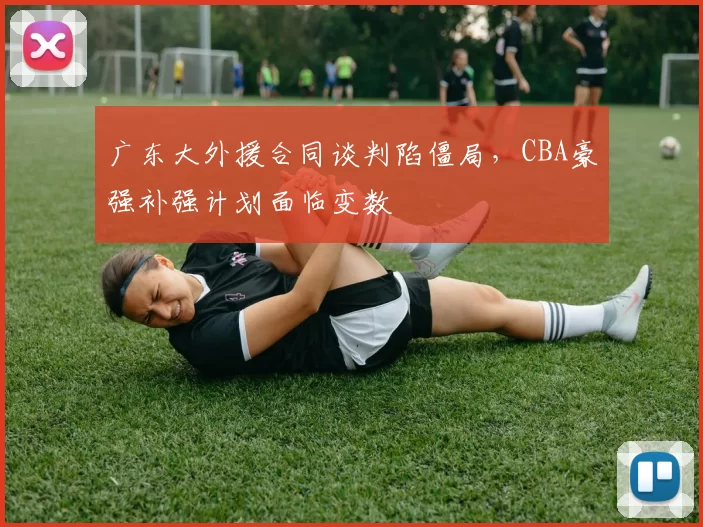 广东大外援合同谈判陷僵局，CBA豪强补强计划面临变数