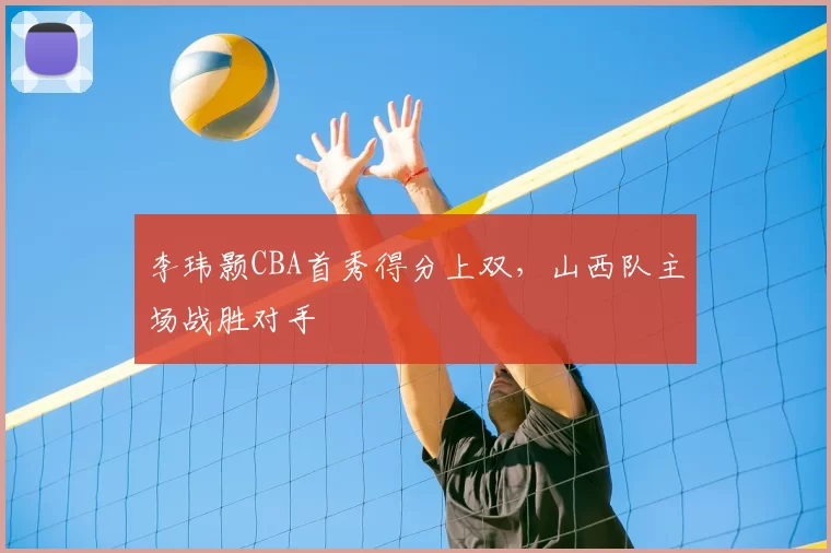 李玮颢CBA首秀得分上双，山西队主场战胜对手