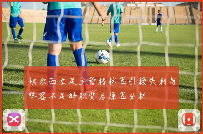 切尔西女足主管格林因引援失利与阵容不足辞职背后原因分析