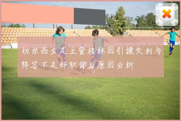 切尔西女足主管格林因引援失利与阵容不足辞职背后原因分析