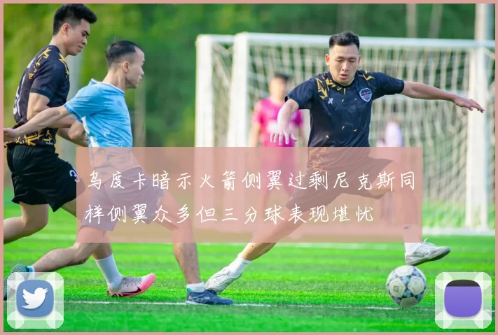 乌度卡暗示火箭侧翼过剩尼克斯同样侧翼众多但三分球表现堪忧