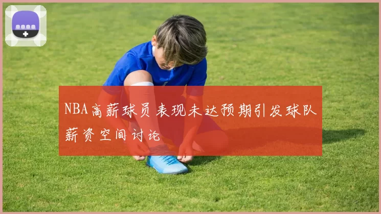 NBA高薪球员表现未达预期引发球队薪资空间讨论