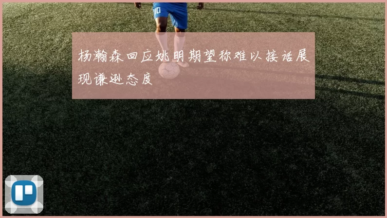 杨瀚森回应姚明期望称难以接话展现谦逊态度