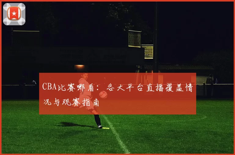 CBA比赛哪看:各大平台直播覆盖情况与观赛指南