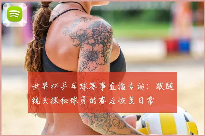 世界杯乒乓球赛事直播专访：跟随镜头探秘球员的赛后恢复日常