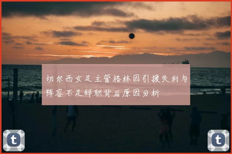 切尔西女足主管格林因引援失利与阵容不足辞职背后原因分析