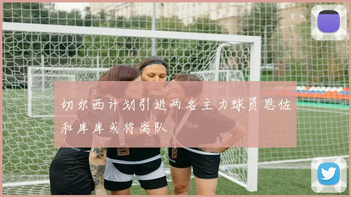 切尔西计划引进两名主力球员恩佐和库库或将离队