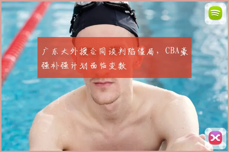 广东大外援合同谈判陷僵局，CBA豪强补强计划面临变数