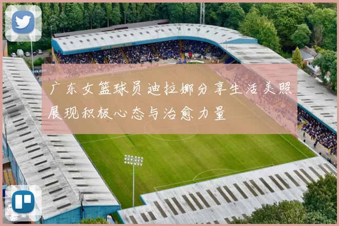 广东女篮球员迪拉娜分享生活美照展现积极心态与治愈力量