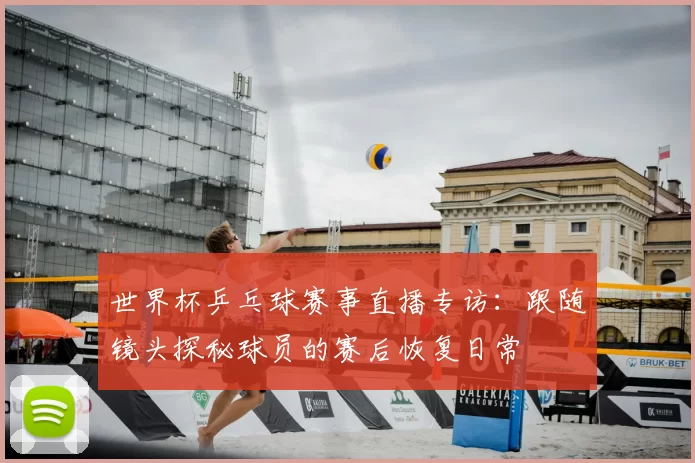 世界杯乒乓球赛事直播专访：跟随镜头探秘球员的赛后恢复日常