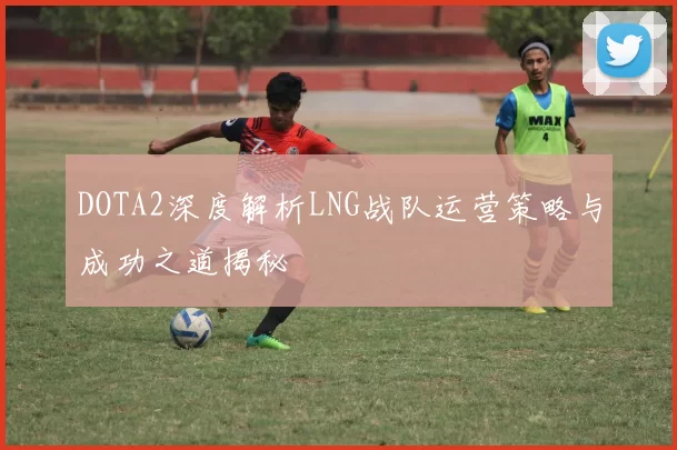 DOTA2深度解析LNG战队运营策略与成功之道揭秘