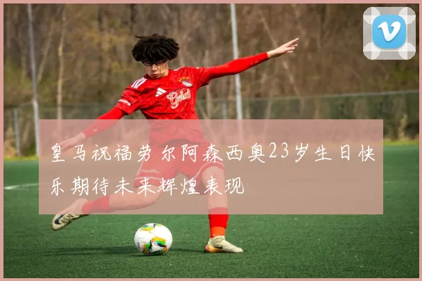 皇马祝福劳尔阿森西奥23岁生日快乐期待未来辉煌表现