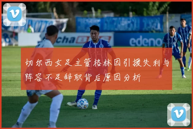 切尔西女足主管格林因引援失利与阵容不足辞职背后原因分析