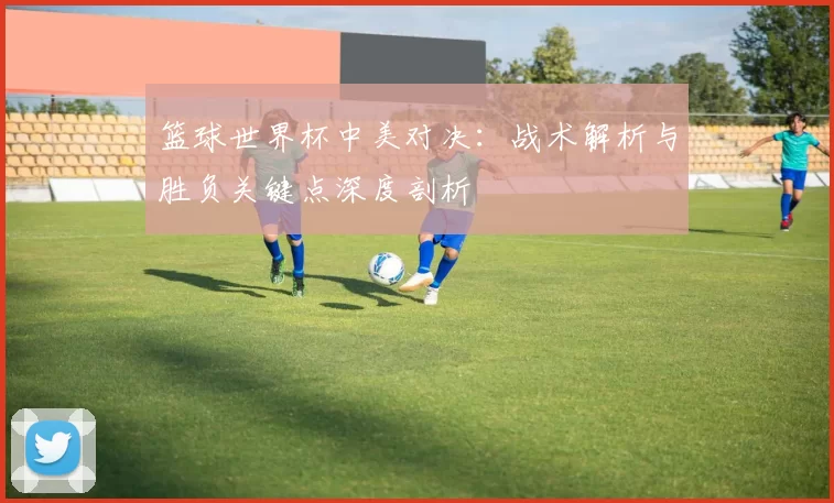 篮球世界杯中美对决：战术解析与胜负关键点深度剖析