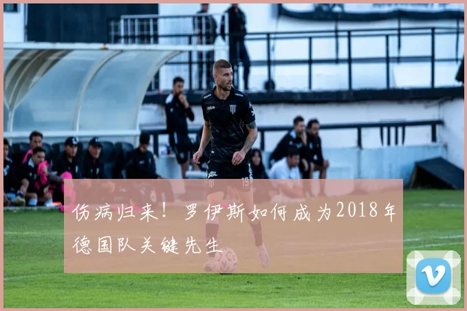 伤病归来！罗伊斯如何成为2018年德国队关键先生