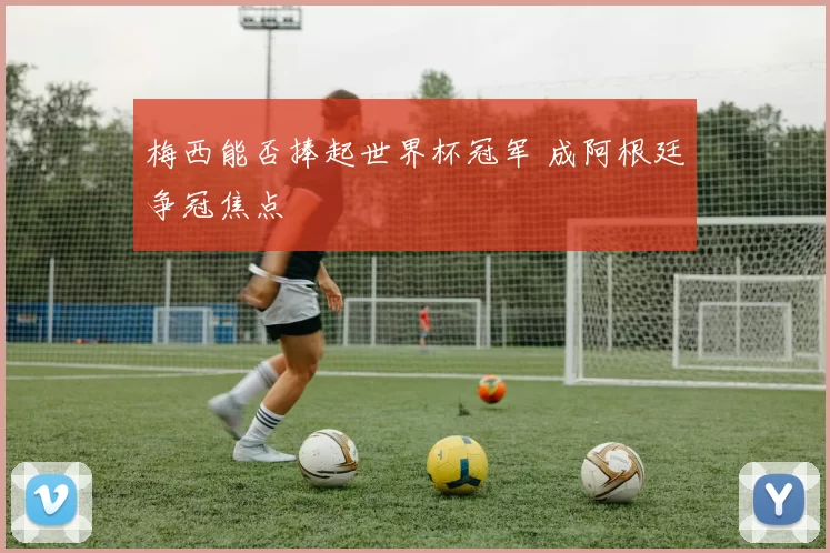梅西能否捧起世界杯冠军 成阿根廷争冠焦点