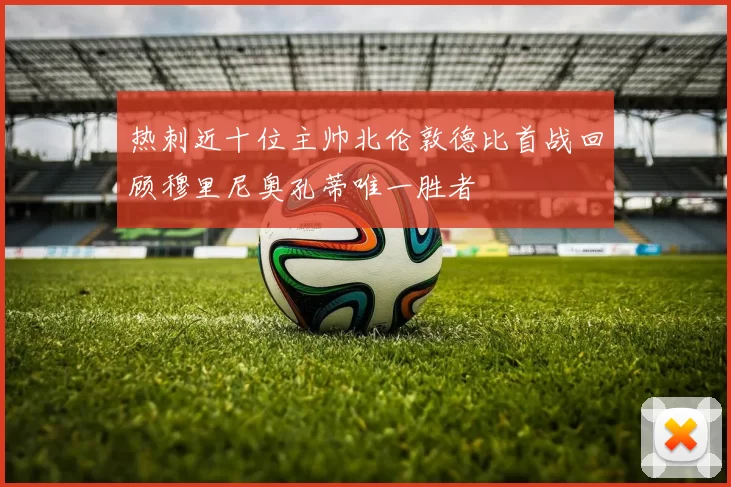 热刺近十位主帅北伦敦德比首战回顾穆里尼奥孔蒂唯一胜者