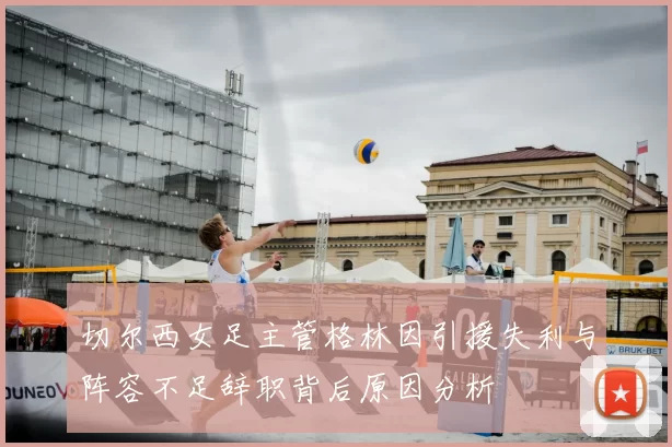 切尔西女足主管格林因引援失利与阵容不足辞职背后原因分析
