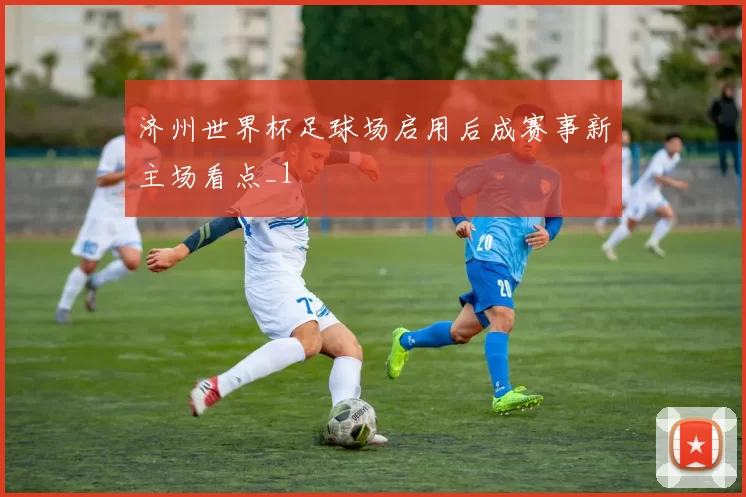 济州世界杯足球场启用后成赛事新主场看点_1