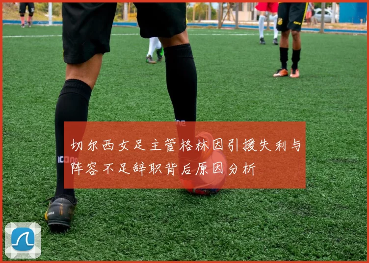 切尔西女足主管格林因引援失利与阵容不足辞职背后原因分析