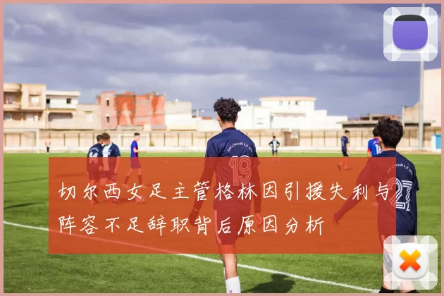 切尔西女足主管格林因引援失利与阵容不足辞职背后原因分析
