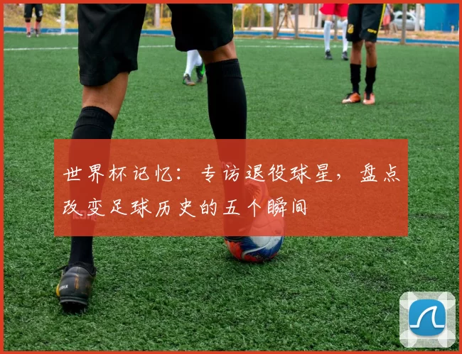 世界杯记忆：专访退役球星，盘点改变足球历史的五个瞬间
