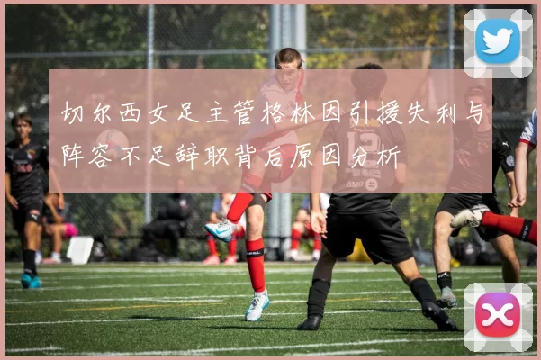 切尔西女足主管格林因引援失利与阵容不足辞职背后原因分析