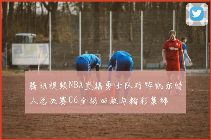 腾讯视频NBA直播勇士队对阵凯尔特人总决赛G6全场回放与精彩集锦
