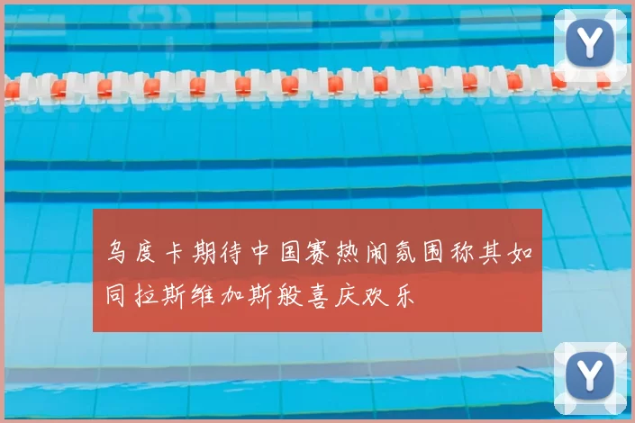 乌度卡期待中国赛热闹氛围称其如同拉斯维加斯般喜庆欢乐