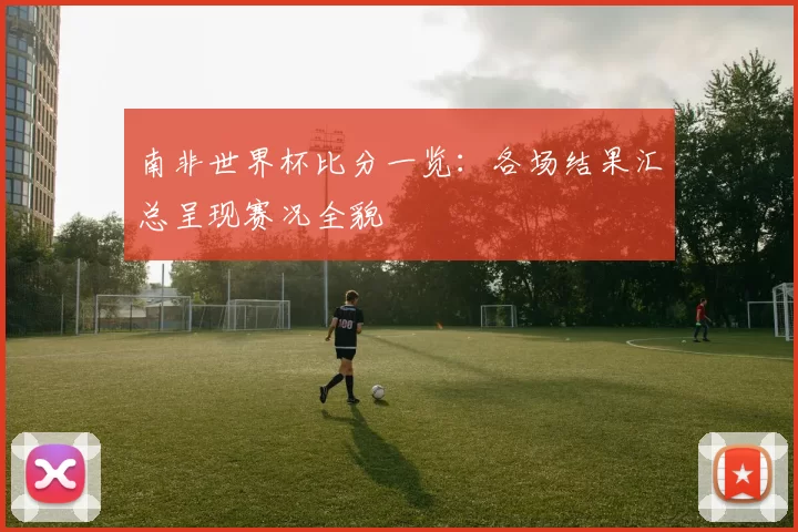南非世界杯比分一览:各场结果汇总呈现赛况全貌