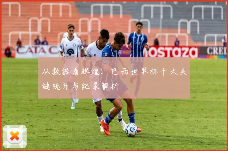 从数据看辉煌:巴西世界杯十大关键统计与纪录解析