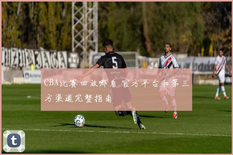 CBA比赛回放哪看 官方平台和第三方渠道完整指南
