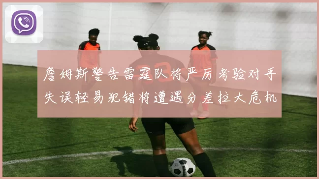 詹姆斯警告雷霆队将严厉考验对手失误轻易犯错将遭遇分差拉大危机