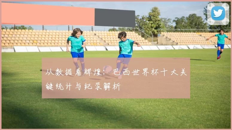 从数据看辉煌:巴西世界杯十大关键统计与纪录解析