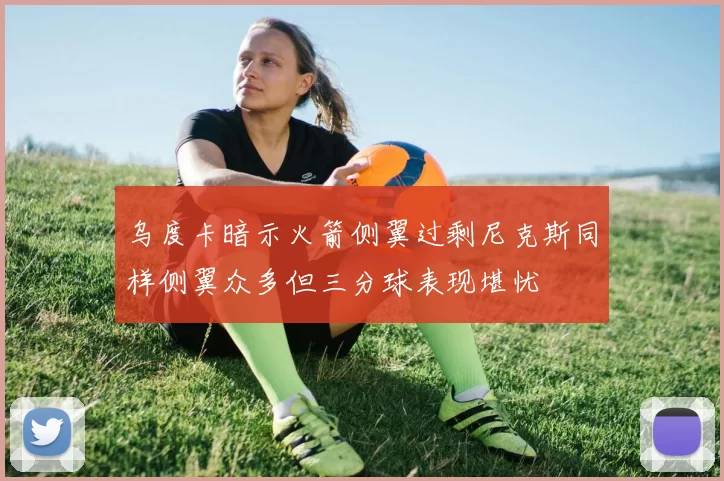 乌度卡暗示火箭侧翼过剩尼克斯同样侧翼众多但三分球表现堪忧