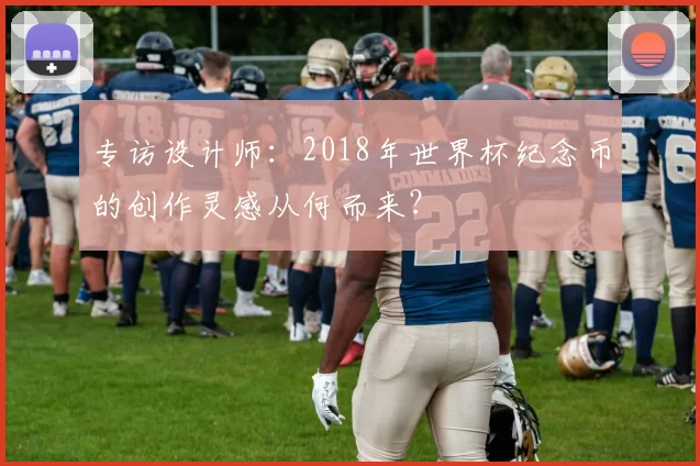 专访设计师：2018年世界杯纪念币的创作灵感从何而来？