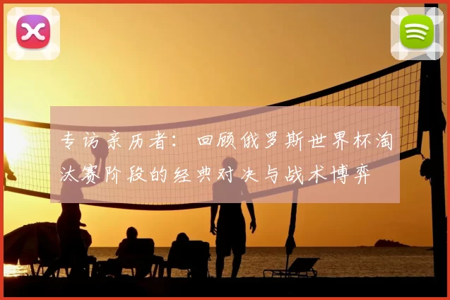 专访亲历者:回顾俄罗斯世界杯淘汰赛阶段的经典对决与战术博弈