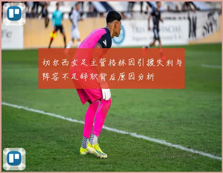 切尔西女足主管格林因引援失利与阵容不足辞职背后原因分析
