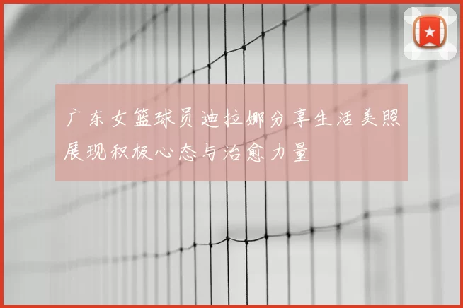 广东女篮球员迪拉娜分享生活美照展现积极心态与治愈力量