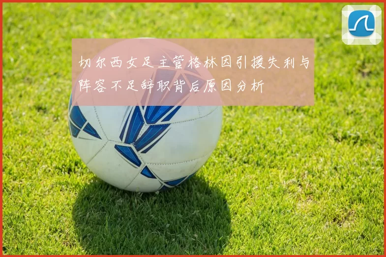 切尔西女足主管格林因引援失利与阵容不足辞职背后原因分析