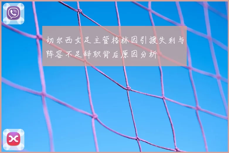 切尔西女足主管格林因引援失利与阵容不足辞职背后原因分析