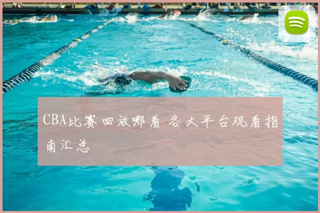 CBA比赛回放哪看 各大平台观看指南汇总
