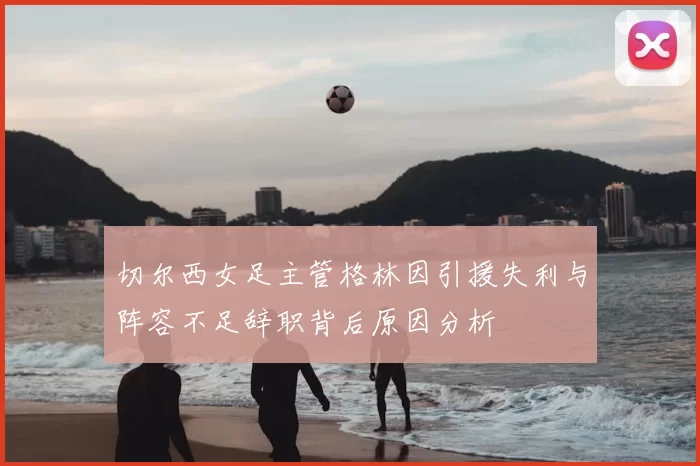切尔西女足主管格林因引援失利与阵容不足辞职背后原因分析