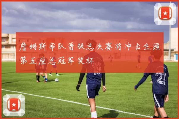 詹姆斯率队晋级总决赛将冲击生涯第五座总冠军奖杯