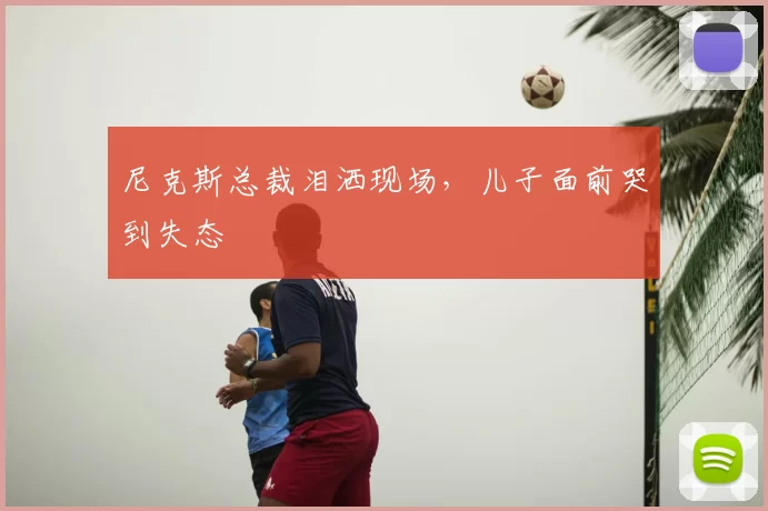 尼克斯总裁泪洒现场，儿子面前哭到失态