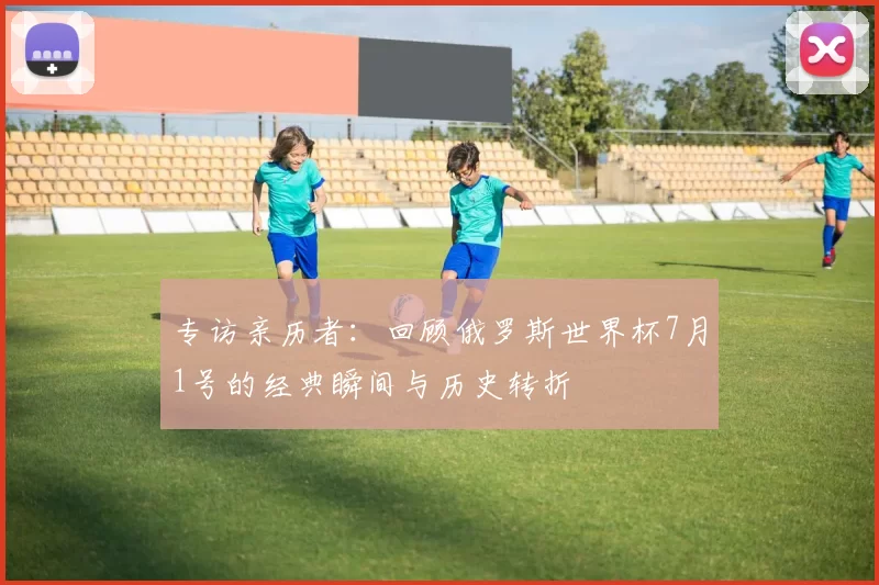 专访亲历者：回顾俄罗斯世界杯7月1号的经典瞬间与历史转折