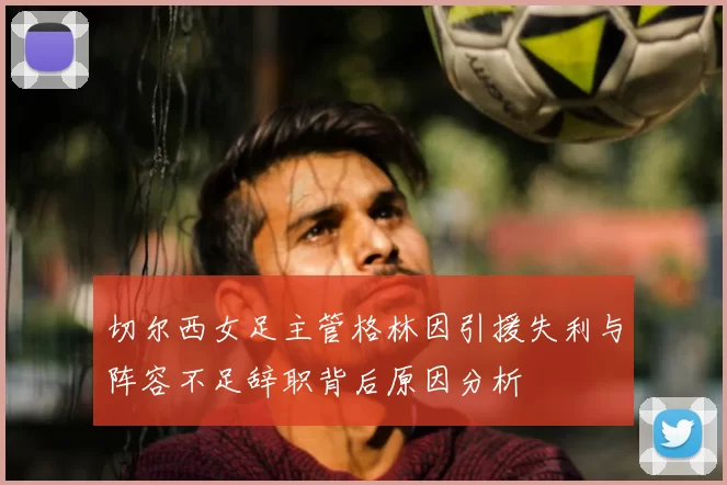 切尔西女足主管格林因引援失利与阵容不足辞职背后原因分析