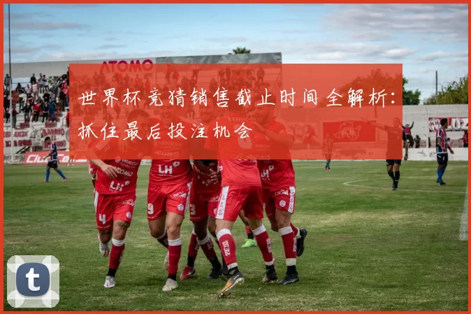 世界杯竞猜销售截止时间全解析:抓住最后投注机会